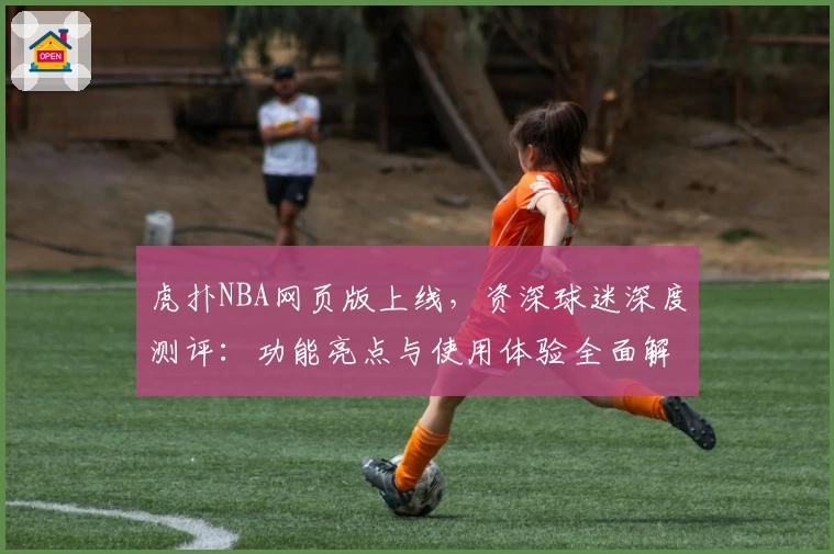 虎扑NBA网页版上线，资深球迷深度测评：功能亮点与使用体验全面解析