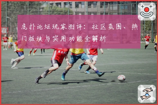 虎扑论坛玩家测评：社区氛围、热门板块与实用功能全解析