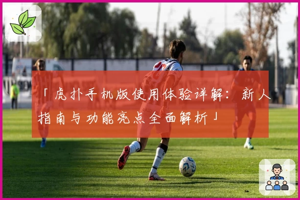 「虎扑手机版使用体验详解:新人指南与功能亮点全面解析」