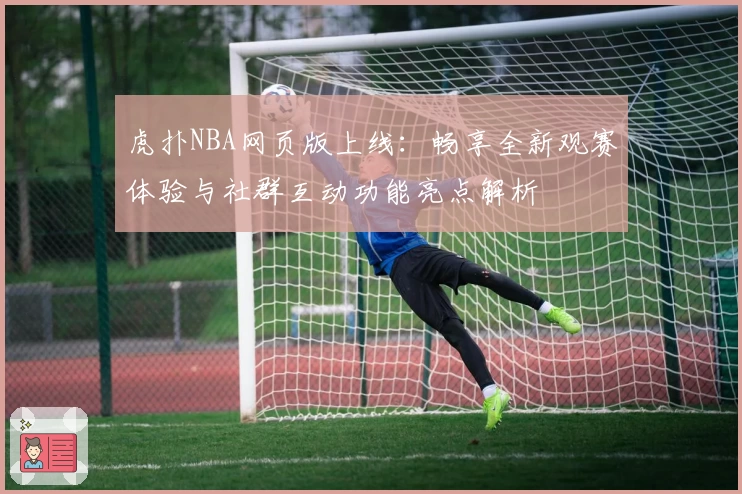 虎扑NBA网页版上线：畅享全新观赛体验与社群互动功能亮点解析