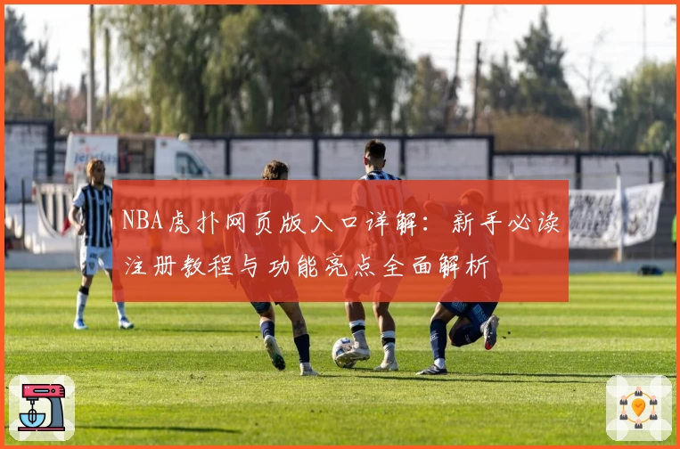 NBA虎扑网页版入口详解:新手必读注册教程与功能亮点全面解析