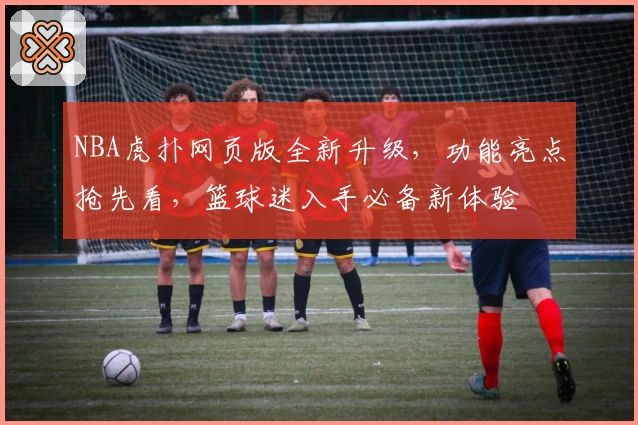 NBA虎扑网页版全新升级，功能亮点抢先看，篮球迷入手必备新体验