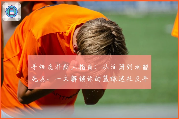 手机虎扑新人指南：从注册到功能亮点，一文解锁你的篮球迷社交平台