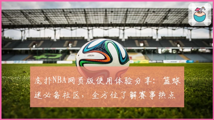 虎扑NBA网页版使用体验分享：篮球迷必备社区，全方位了解赛事热点