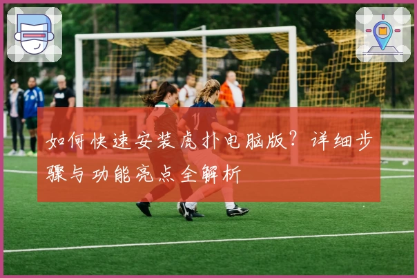 如何快速安装虎扑电脑版？详细步骤与功能亮点全解析