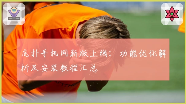 虎扑手机网新版上线：功能优化解析及安装教程汇总
