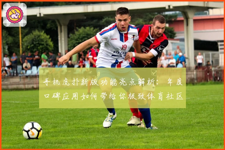 手机虎扑新版功能亮点解析：年度口碑应用如何带给你极致体育社区体验