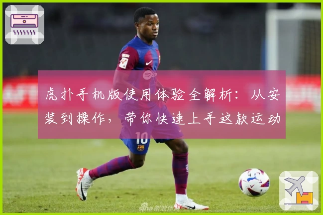虎扑手机版使用体验全解析：从安装到操作，带你快速上手这款运动迷必备神器