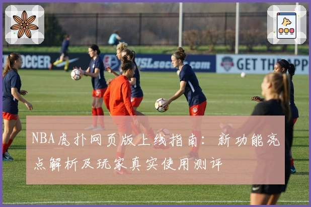 NBA虎扑网页版上线指南：新功能亮点解析及玩家真实使用测评