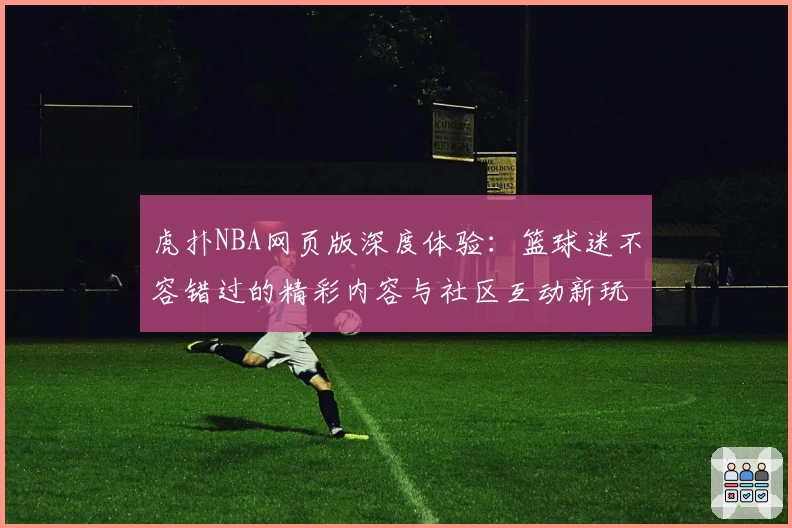 虎扑NBA网页版深度体验：篮球迷不容错过的精彩内容与社区互动新玩法