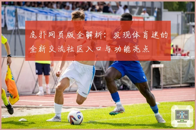 虎扑网页版全解析:发现体育迷的全新交流社区入口与功能亮点