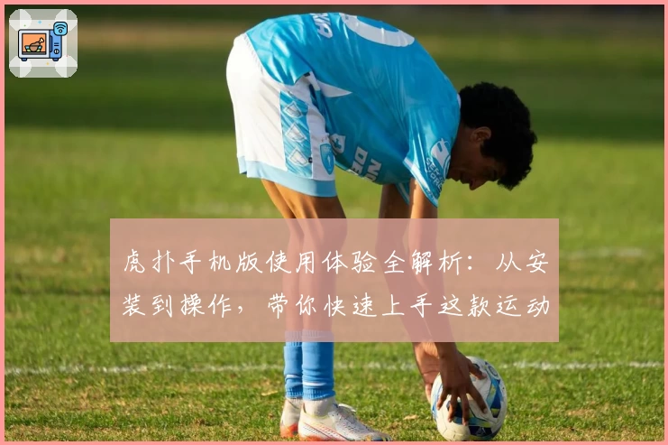 虎扑手机版使用体验全解析：从安装到操作，带你快速上手这款运动迷必备神器