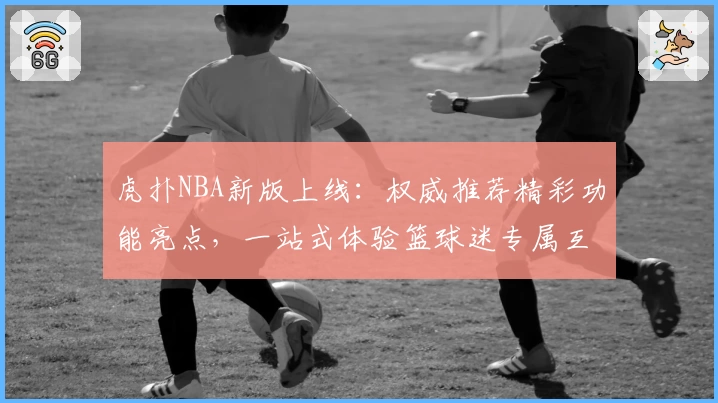 虎扑NBA新版上线：权威推荐精彩功能亮点，一站式体验篮球迷专属互动平台