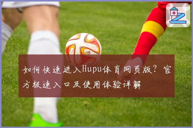 如何快速进入Hupu体育网页版？官方极速入口及使用体验详解