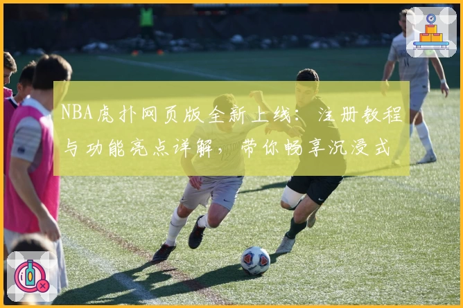 NBA虎扑网页版全新上线：注册教程与功能亮点详解，带你畅享沉浸式篮球社区体验