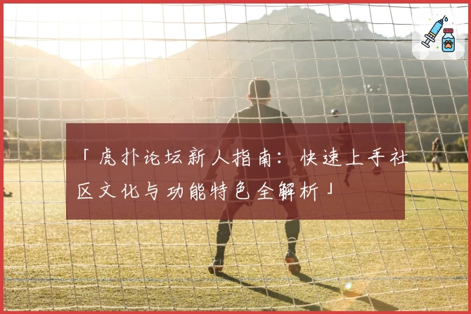 「虎扑论坛新人指南：快速上手社区文化与功能特色全解析」
