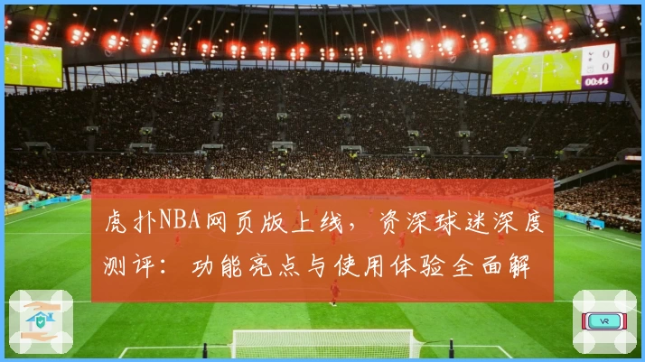 虎扑NBA网页版上线，资深球迷深度测评：功能亮点与使用体验全面解析