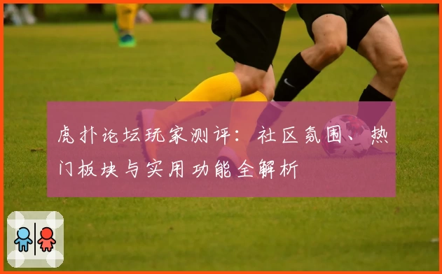 虎扑论坛玩家测评：社区氛围、热门板块与实用功能全解析