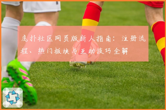 虎扑社区网页版新人指南：注册流程、热门板块与互动技巧全解