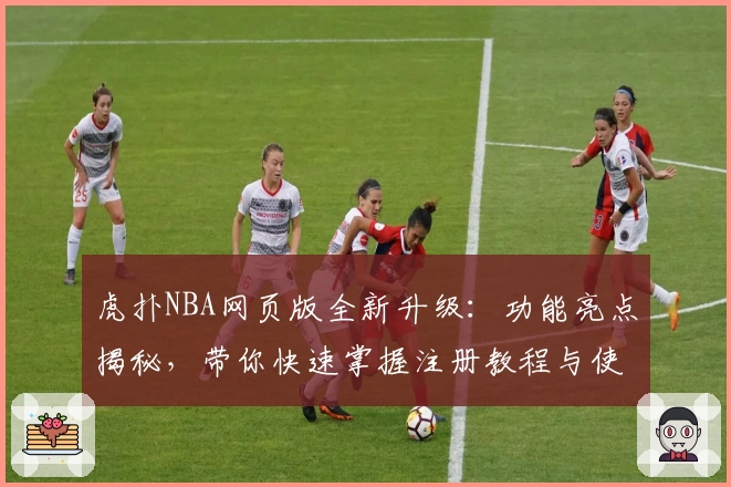虎扑NBA网页版全新升级：功能亮点揭秘，带你快速掌握注册教程与使用体验
