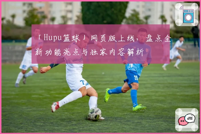 「Hupu篮球」网页版上线,盘点全新功能亮点与独家内容解析