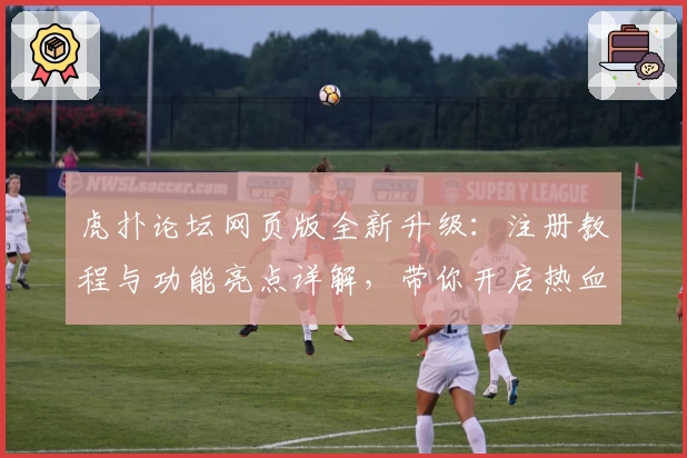 虎扑论坛网页版全新升级:注册教程与功能亮点详解,带你开启热血交流新体验