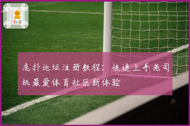 虎扑论坛注册教程：快速上手老司机最爱体育社区新体验