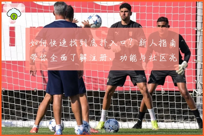 如何快速找到虎扑入口？新人指南带你全面了解注册、功能与社区亮点