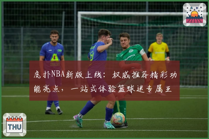 虎扑NBA新版上线:权威推荐精彩功能亮点,一站式体验篮球迷专属互动平台