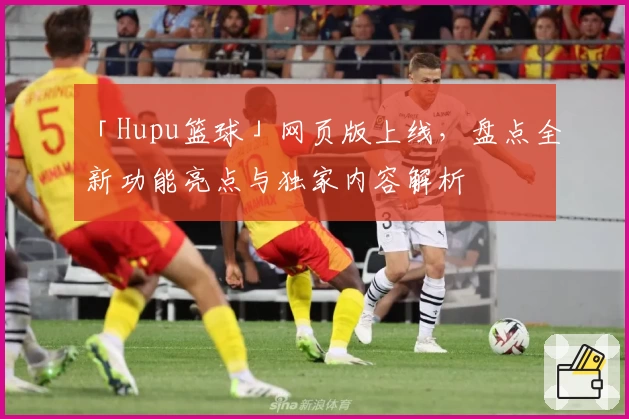 「Hupu篮球」网页版上线,盘点全新功能亮点与独家内容解析