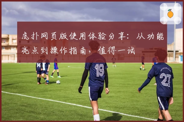 虎扑网页版使用体验分享：从功能亮点到操作指南，值得一试