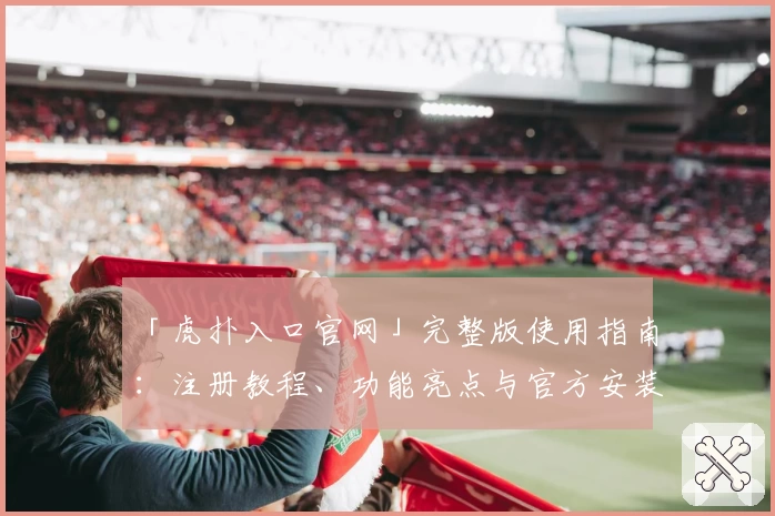 「虎扑入口官网」完整版使用指南：注册教程、功能亮点与官方安装方法详解