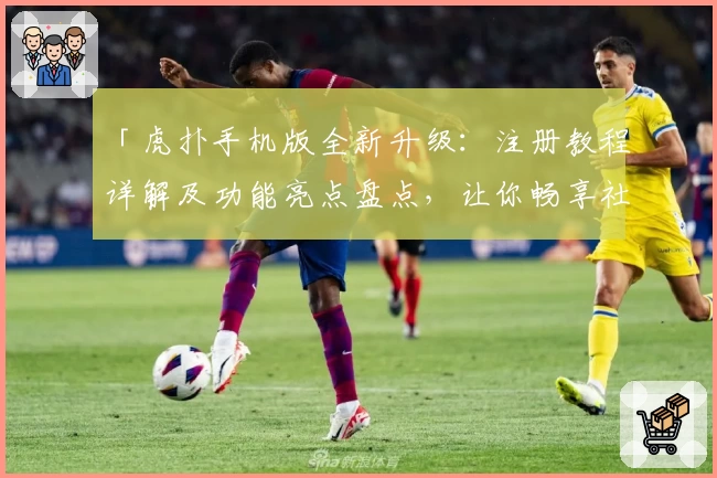 「虎扑手机版全新升级:注册教程详解及功能亮点盘点,让你畅享社区互动新体验」