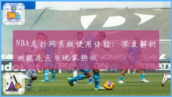 NBA虎扑网页版使用体验：深度解析功能亮点与玩家热议