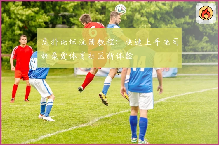 虎扑论坛注册教程：快速上手老司机最爱体育社区新体验