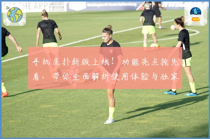 手机虎扑新版上线!功能亮点抢先看,带你全面解析使用体验与独家技巧