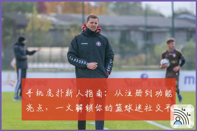 手机虎扑新人指南：从注册到功能亮点，一文解锁你的篮球迷社交平台