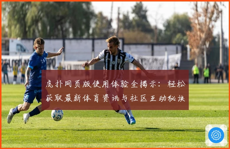 虎扑网页版使用体验全揭示：轻松获取最新体育资讯与社区互动秘诀