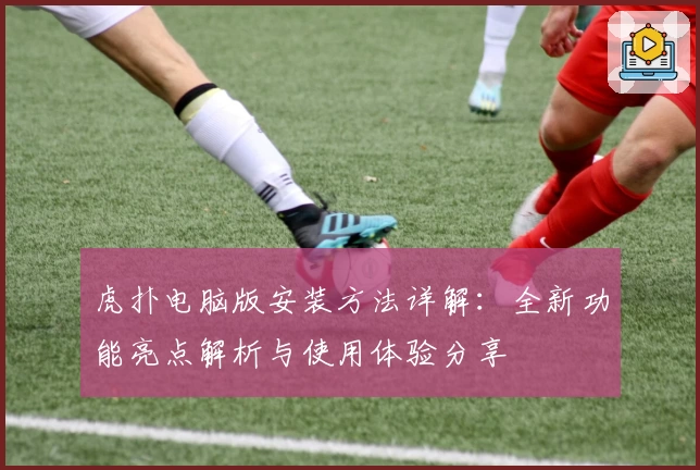 虎扑电脑版安装方法详解：全新功能亮点解析与使用体验分享